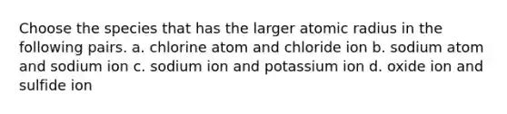 Choose the species that has the larger atomic radius in the following pairs. a. chlorine atom and chloride ion b. sodium atom and sodium ion c. sodium ion and potassium ion d. oxide ion and sulfide ion