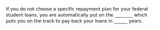 If you do not choose a specific repayment plan for your federal student loans, you are automatically put on the ________ which puts you on the track to pay back your loans in ______ years.