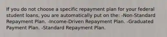 If you do not choose a specific repayment plan for your federal student loans, you are automatically put on the: -Non-Standard Repayment Plan. -Income-Driven Repayment Plan. -Graduated Payment Plan. -Standard Repayment Plan.