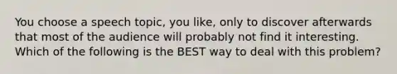 You choose a speech topic, you like, only to discover afterwards that most of the audience will probably not find it interesting. Which of the following is the BEST way to deal with this problem?