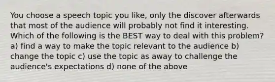 You choose a speech topic you like, only the discover afterwards that most of the audience will probably not find it interesting. Which of the following is the BEST way to deal with this problem? a) find a way to make the topic relevant to the audience b) change the topic c) use the topic as away to challenge the audience's expectations d) none of the above