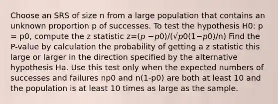 Choose an SRS of size n from a large population that contains an unknown proportion p of successes. To test the hypothesis H0: p = p0, compute the z statistic z=(𝑝 −𝑝0)/(√𝑝0(1−𝑝0)/n) Find the P-value by calculation the probability of getting a z statistic this large or larger in the direction specified by the alternative hypothesis Ha. Use this test only when the expected numbers of successes and failures np0 and n(1-p0) are both at least 10 and the population is at least 10 times as large as the sample.