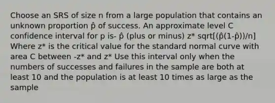 Choose an SRS of size n from a large population that contains an unknown proportion p̂ of success. An approximate level C confidence interval for p is- p̂ (plus or minus) z* sqrt[(p̂(1-p̂))/n] Where z* is the critical value for the standard normal curve with area C between -z* and z* Use this interval only when the numbers of successes and failures in the sample are both at least 10 and the population is at least 10 times as large as the sample