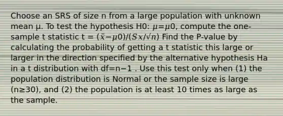 Choose an SRS of size n from a large population with unknown mean μ. To test the hypothesis H0: 𝜇=𝜇0, compute the one-sample t statistic t = (𝑥̅−𝜇0)/(𝑆𝑥/√𝑛) Find the P-value by calculating the probability of getting a t statistic this large or larger in the direction specified by the alternative hypothesis Ha in a t distribution with df=n−1 . Use this test only when (1) the population distribution is Normal or the sample size is large (n≥30), and (2) the population is at least 10 times as large as the sample.