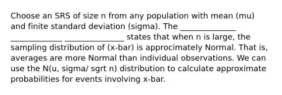 Choose an SRS of size n from any population with mean (mu) and finite <a href='https://www.questionai.com/knowledge/kqGUr1Cldy-standard-deviation' class='anchor-knowledge'>standard deviation</a> (sigma). The ______________ _____________ _______________ states that when n is large, the sampling distribution of (x-bar) is approcimately Normal. That is, averages are more Normal than individual observations. We can use the N(u, sigma/ sgrt n) distribution to calculate approximate probabilities for events involving x-bar.