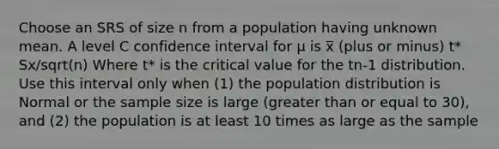 Choose an SRS of size n from a population having unknown mean. A level C confidence interval for μ is x̅ (plus or minus) t* Sx/sqrt(n) Where t* is the critical value for the tn-1 distribution. Use this interval only when (1) the population distribution is Normal or the sample size is large (greater than or equal to 30), and (2) the population is at least 10 times as large as the sample