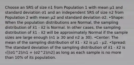 Choose an SRS of size n1 from Population 1 with mean μ1 and standard deviation σ1 and an independent SRS of size n2 from Population 2 with mean μ2 and standard deviation σ2. •Shape: When the population distributions are Normal, the sampling distribution of x̄1 - x̄2 is Normal. In other cases, the sampling distribution of x̄1 - x̄2 will be approximately Normal if the sample sizes are large enough (n1 ≥ 30 and n2 ≥ 30). •Center: The mean of the sampling distribution of x̄1 - x̄2 is μ1 - μ2. •Spread: The standard deviation of the sampling distribution of x̄1 - x̄2 is √[(σ1^2)/n1 + (σ2^2)/n2] as long as each sample is no more than 10% of its population.