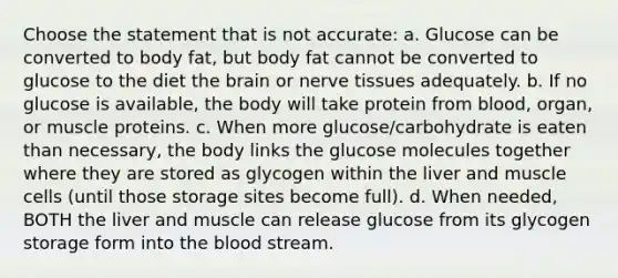 Choose the statement that is not accurate: a. Glucose can be converted to body fat, but body fat cannot be converted to glucose to the diet the brain or nerve tissues adequately. b. If no glucose is available, the body will take protein from blood, organ, or muscle proteins. c. When more glucose/carbohydrate is eaten than necessary, the body links the glucose molecules together where they are stored as glycogen within the liver and muscle cells (until those storage sites become full). d. When needed, BOTH the liver and muscle can release glucose from its glycogen storage form into the blood stream.