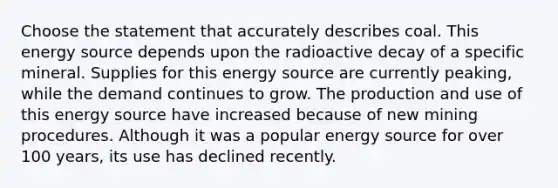 Choose the statement that accurately describes coal. This energy source depends upon the radioactive decay of a specific mineral. Supplies for this energy source are currently peaking, while the demand continues to grow. The production and use of this energy source have increased because of new mining procedures. Although it was a popular energy source for over 100 years, its use has declined recently.