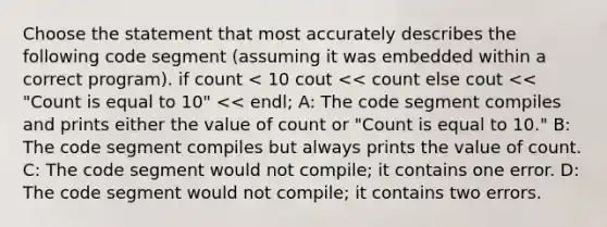 Choose the statement that most accurately describes the following code segment (assuming it was embedded within a correct program). if count < 10 cout << count else cout << "Count is equal to 10" << endl; A: The code segment compiles and prints either the value of count or "Count is equal to 10." B: The code segment compiles but always prints the value of count. C: The code segment would not compile; it contains one error. D: The code segment would not compile; it contains two errors.