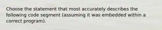 Choose the statement that most accurately describes the following code segment (assuming it was embedded within a correct program).