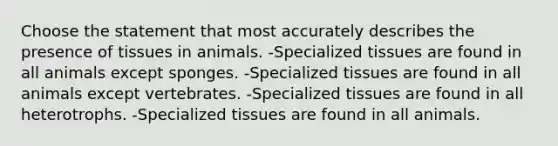 Choose the statement that most accurately describes the presence of tissues in animals. -Specialized tissues are found in all animals except sponges. -Specialized tissues are found in all animals except vertebrates. -Specialized tissues are found in all heterotrophs. -Specialized tissues are found in all animals.