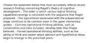 Choose the statement below that most accurately reflects recent research findings concerning Piaget's theory of cognitive development. - The order in which various logical thinking capabilities emerge is consistent with the sequence that Piaget proposed. - The egocentrism associated with the preoperational stage continues to be common even in the upper elementary grades. - Concrete operational thinking abilities, such as conservation and class inclusion, develop later than Piaget believed. - Formal operational thinking abilities, such as the ability to think and reason about abstract and hypothetical ideas, begin to emerge in the preschool years.