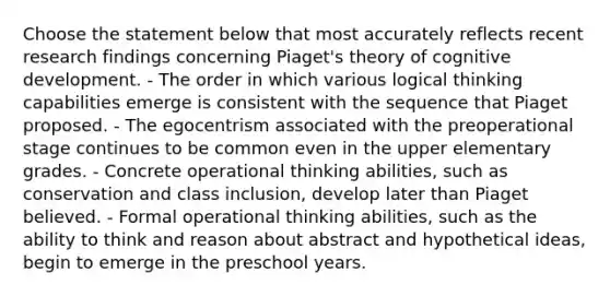 Choose the statement below that most accurately reflects recent research findings concerning Piaget's theory of cognitive development. - The order in which various logical thinking capabilities emerge is consistent with the sequence that Piaget proposed. - The egocentrism associated with the preoperational stage continues to be common even in the upper elementary grades. - Concrete operational thinking abilities, such as conservation and class inclusion, develop later than Piaget believed. - Formal operational thinking abilities, such as the ability to think and reason about abstract and hypothetical ideas, begin to emerge in the preschool years.