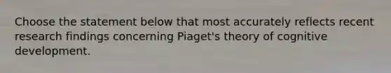 Choose the statement below that most accurately reflects recent research findings concerning Piaget's theory of cognitive development.