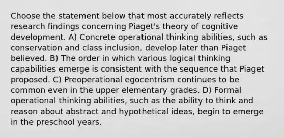 Choose the statement below that most accurately reflects research findings concerning Piaget's theory of cognitive development. A) Concrete operational thinking abilities, such as conservation and class inclusion, develop later than Piaget believed. B) The order in which various logical thinking capabilities emerge is consistent with the sequence that Piaget proposed. C) Preoperational egocentrism continues to be common even in the upper elementary grades. D) Formal operational thinking abilities, such as the ability to think and reason about abstract and hypothetical ideas, begin to emerge in the preschool years.