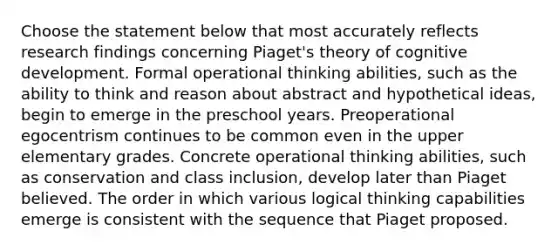 Choose the statement below that most accurately reflects research findings concerning Piaget's theory of cognitive development. Formal operational thinking abilities, such as the ability to think and reason about abstract and hypothetical ideas, begin to emerge in the preschool years. Preoperational egocentrism continues to be common even in the upper elementary grades. Concrete operational thinking abilities, such as conservation and class inclusion, develop later than Piaget believed. The order in which various logical thinking capabilities emerge is consistent with the sequence that Piaget proposed.