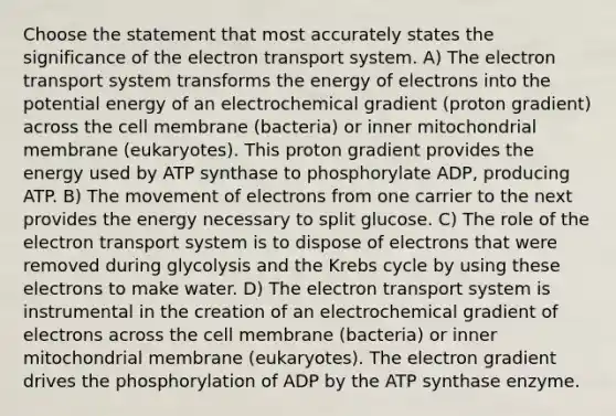 Choose the statement that most accurately states the significance of the electron transport system. A) The electron transport system transforms the energy of electrons into the potential energy of an electrochemical gradient (proton gradient) across the cell membrane (bacteria) or inner mitochondrial membrane (eukaryotes). This proton gradient provides the energy used by ATP synthase to phosphorylate ADP, producing ATP. B) The movement of electrons from one carrier to the next provides the energy necessary to split glucose. C) The role of the electron transport system is to dispose of electrons that were removed during glycolysis and the Krebs cycle by using these electrons to make water. D) The electron transport system is instrumental in the creation of an electrochemical gradient of electrons across the cell membrane (bacteria) or inner mitochondrial membrane (eukaryotes). The electron gradient drives the phosphorylation of ADP by the ATP synthase enzyme.