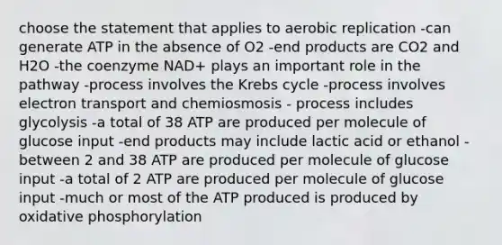 choose the statement that applies to aerobic replication -can generate ATP in the absence of O2 -end products are CO2 and H2O -the coenzyme NAD+ plays an important role in the pathway -process involves the Krebs cycle -process involves electron transport and chemiosmosis - process includes glycolysis -a total of 38 ATP are produced per molecule of glucose input -end products may include lactic acid or ethanol -between 2 and 38 ATP are produced per molecule of glucose input -a total of 2 ATP are produced per molecule of glucose input -much or most of the ATP produced is produced by oxidative phosphorylation