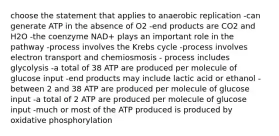 choose the statement that applies to anaerobic replication -can generate ATP in the absence of O2 -end products are CO2 and H2O -the coenzyme NAD+ plays an important role in the pathway -process involves the Krebs cycle -process involves electron transport and chemiosmosis - process includes glycolysis -a total of 38 ATP are produced per molecule of glucose input -end products may include lactic acid or ethanol -between 2 and 38 ATP are produced per molecule of glucose input -a total of 2 ATP are produced per molecule of glucose input -much or most of the ATP produced is produced by oxidative phosphorylation