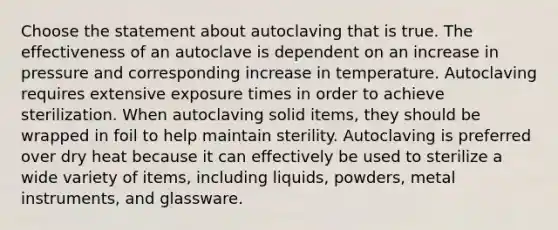 Choose the statement about autoclaving that is true. The effectiveness of an autoclave is dependent on an increase in pressure and corresponding increase in temperature. Autoclaving requires extensive exposure times in order to achieve sterilization. When autoclaving solid items, they should be wrapped in foil to help maintain sterility. Autoclaving is preferred over dry heat because it can effectively be used to sterilize a wide variety of items, including liquids, powders, metal instruments, and glassware.