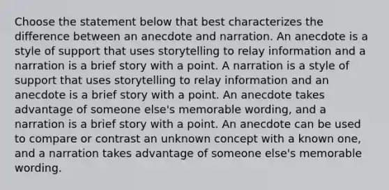 Choose the statement below that best characterizes the difference between an anecdote and narration. An anecdote is a style of support that uses storytelling to relay information and a narration is a brief story with a point. A narration is a style of support that uses storytelling to relay information and an anecdote is a brief story with a point. An anecdote takes advantage of someone else's memorable wording, and a narration is a brief story with a point. An anecdote can be used to compare or contrast an unknown concept with a known one, and a narration takes advantage of someone else's memorable wording.