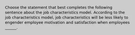 Choose the statement that best completes the following sentence about the job characteristics model. According to the job characteristics model, job characteristics will be less likely to engender employee motivation and satisfaction when employees ______.