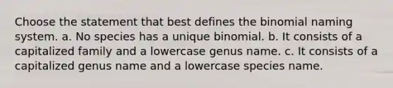 Choose the statement that best defines the binomial naming system. a. No species has a unique binomial. b. It consists of a capitalized family and a lowercase genus name. c. It consists of a capitalized genus name and a lowercase species name.