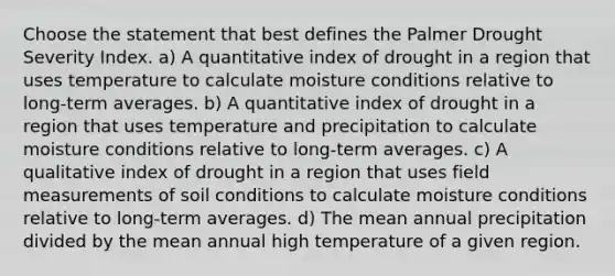 Choose the statement that best defines the Palmer Drought Severity Index. a) A quantitative index of drought in a region that uses temperature to calculate moisture conditions relative to long-term averages. b) A quantitative index of drought in a region that uses temperature and precipitation to calculate moisture conditions relative to long-term averages. c) A qualitative index of drought in a region that uses field measurements of soil conditions to calculate moisture conditions relative to long-term averages. d) The mean annual precipitation divided by the mean annual high temperature of a given region.