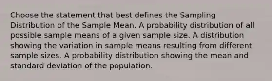 Choose the statement that best defines the Sampling Distribution of the Sample Mean. A probability distribution of all possible sample means of a given sample size. A distribution showing the variation in sample means resulting from different sample sizes. A probability distribution showing the mean and standard deviation of the population.