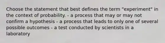 Choose the statement that best defines the term "experiment" in the context of probability. - a process that may or may not confirm a hypothesis - a process that leads to only one of several possible outcomes - a test conducted by scientists in a laboratory