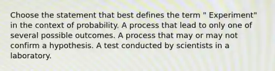 Choose the statement that best defines the term " Experiment" in the context of probability. A process that lead to only one of several possible outcomes. A process that may or may not confirm a hypothesis. A test conducted by scientists in a laboratory.