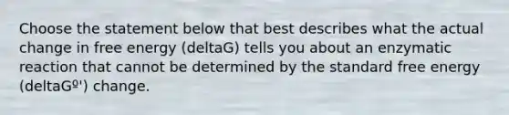 Choose the statement below that best describes what the actual change in free energy (deltaG) tells you about an enzymatic reaction that cannot be determined by the standard free energy (deltaGº') change.