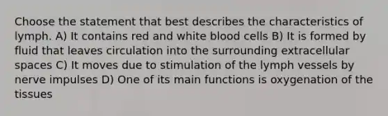 Choose the statement that best describes the characteristics of lymph. A) It contains red and white blood cells B) It is formed by fluid that leaves circulation into the surrounding extracellular spaces C) It moves due to stimulation of the lymph vessels by nerve impulses D) One of its main functions is oxygenation of the tissues