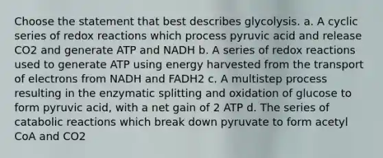 Choose the statement that best describes glycolysis. a. A cyclic series of redox reactions which process pyruvic acid and release CO2 and generate ATP and NADH b. A series of redox reactions used to generate ATP using energy harvested from the transport of electrons from NADH and FADH2 c. A multistep process resulting in the enzymatic splitting and oxidation of glucose to form pyruvic acid, with a net gain of 2 ATP d. The series of catabolic reactions which break down pyruvate to form acetyl CoA and CO2