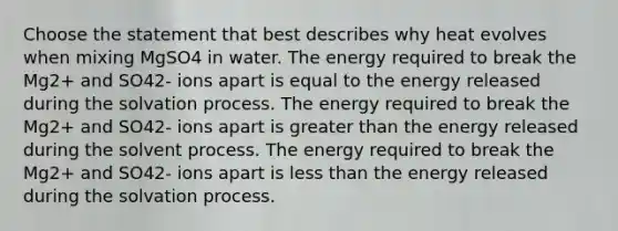 Choose the statement that best describes why heat evolves when mixing MgSO4 in water. The energy required to break the Mg2+ and SO42- ions apart is equal to the energy released during the solvation process. The energy required to break the Mg2+ and SO42- ions apart is greater than the energy released during the solvent process. The energy required to break the Mg2+ and SO42- ions apart is less than the energy released during the solvation process.