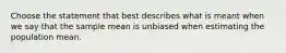 Choose the statement that best describes what is meant when we say that the sample mean is unbiased when estimating the population mean.