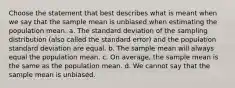 Choose the statement that best describes what is meant when we say that the sample mean is unbiased when estimating the population mean. a. The standard deviation of the sampling distribution (also called the standard error) and the population standard deviation are equal. b. The sample mean will always equal the population mean. c. On average, the sample mean is the same as the population mean. d. We cannot say that the sample mean is unbiased.