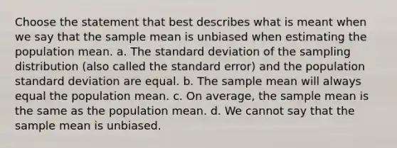 Choose the statement that best describes what is meant when we say that the sample mean is unbiased when estimating the population mean. a. The standard deviation of the sampling distribution (also called the standard error) and the population standard deviation are equal. b. The sample mean will always equal the population mean. c. On average, the sample mean is the same as the population mean. d. We cannot say that the sample mean is unbiased.