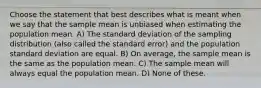 Choose the statement that best describes what is meant when we say that the sample mean is unbiased when estimating the population mean. A) The standard deviation of the sampling distribution (also called the standard error) and the population standard deviation are equal. B) On average, the sample mean is the same as the population mean. C) The sample mean will always equal the population mean. D) None of these.