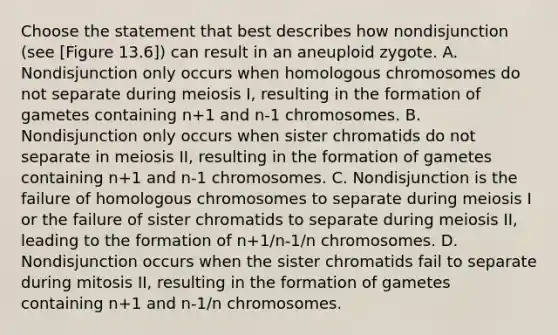 Choose the statement that best describes how nondisjunction (see [Figure 13.6]) can result in an aneuploid zygote. A. Nondisjunction only occurs when homologous chromosomes do not separate during meiosis I, resulting in the formation of gametes containing n+1 and n-1 chromosomes. B. Nondisjunction only occurs when sister chromatids do not separate in meiosis II, resulting in the formation of gametes containing n+1 and n-1 chromosomes. C. Nondisjunction is the failure of homologous chromosomes to separate during meiosis I or the failure of sister chromatids to separate during meiosis II, leading to the formation of n+1/n-1/n chromosomes. D. Nondisjunction occurs when the sister chromatids fail to separate during mitosis II, resulting in the formation of gametes containing n+1 and n-1/n chromosomes.