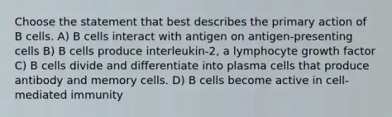 Choose the statement that best describes the primary action of B cells. A) B cells interact with antigen on antigen-presenting cells B) B cells produce interleukin-2, a lymphocyte growth factor C) B cells divide and differentiate into plasma cells that produce antibody and memory cells. D) B cells become active in cell-mediated immunity