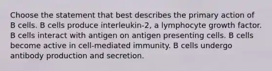 Choose the statement that best describes the primary action of B cells. B cells produce interleukin-2, a lymphocyte growth factor. B cells interact with antigen on antigen presenting cells. B cells become active in cell-mediated immunity. B cells undergo antibody production and secretion.