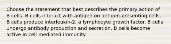 Choose the statement that best describes the primary action of B cells. B cells interact with antigen on antigen-presenting cells. B cells produce interleukin-2, a lymphocyte growth factor. B cells undergo antibody production and secretion. B cells become active in cell-mediated immunity.