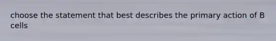 choose the statement that best describes the primary action of B cells