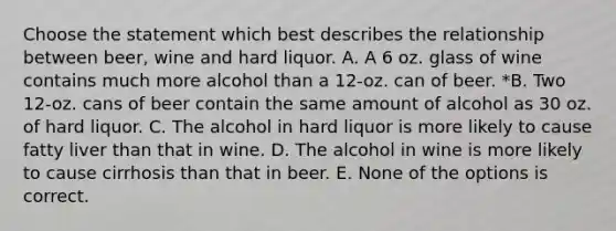 Choose the statement which best describes the relationship between beer, wine and hard liquor. A. A 6 oz. glass of wine contains much more alcohol than a 12-oz. can of beer. *B. Two 12-oz. cans of beer contain the same amount of alcohol as 30 oz. of hard liquor. C. The alcohol in hard liquor is more likely to cause fatty liver than that in wine. D. The alcohol in wine is more likely to cause cirrhosis than that in beer. E. None of the options is correct.