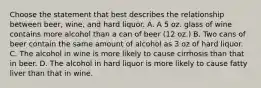 Choose the statement that best describes the relationship between beer, wine, and hard liquor. A. A 5 oz. glass of wine contains more alcohol than a can of beer (12 oz.) B. Two cans of beer contain the same amount of alcohol as 3 oz of hard liquor. C. The alcohol in wine is more likely to cause cirrhosis than that in beer. D. The alcohol in hard liquor is more likely to cause fatty liver than that in wine.