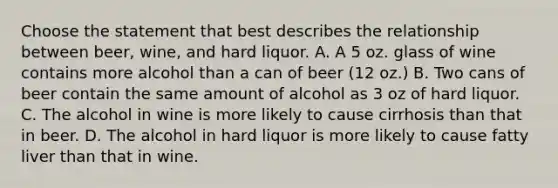 Choose the statement that best describes the relationship between beer, wine, and hard liquor. A. A 5 oz. glass of wine contains more alcohol than a can of beer (12 oz.) B. Two cans of beer contain the same amount of alcohol as 3 oz of hard liquor. C. The alcohol in wine is more likely to cause cirrhosis than that in beer. D. The alcohol in hard liquor is more likely to cause fatty liver than that in wine.