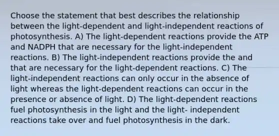 Choose the statement that best describes the relationship between the light-dependent and light-independent reactions of photosynthesis. A) The light-dependent reactions provide the ATP and NADPH that are necessary for the light-independent reactions. B) The light-independent reactions provide the and that are necessary for the light-dependent reactions. C) The light-independent reactions can only occur in the absence of light whereas the light-dependent reactions can occur in the presence or absence of light. D) The light-dependent reactions fuel photosynthesis in the light and the light- independent reactions take over and fuel photosynthesis in the dark.