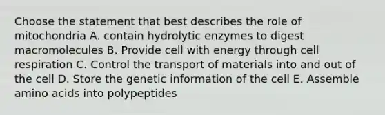 Choose the statement that best describes the role of mitochondria A. contain hydrolytic enzymes to digest macromolecules B. Provide cell with energy through cell respiration C. Control the transport of materials into and out of the cell D. Store the genetic information of the cell E. Assemble amino acids into polypeptides